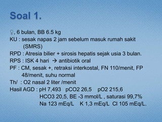 ♀, 6 bulan, BB 6.5 kg
KU : sesak napas 2 jam sebelum masuk rumah sakit
(SMRS)
RPD : Atresia bilier + sirosis hepatis sejak usia 3 bulan.
RPS : ISK 4 hari  antibiotik oral
PF : CM, sesak +, retraksi interkostal, FN 110/menit, FP
48/menit, suhu normal
Th/ : O2 nasal 2 liter /menit
Hasil AGD : pH 7,493 pCO2 26,5 pO2 215,6
HCO3 20,5, BE -3 mmol/L , saturasi 99,7%
Na 123 mEq/L K 1,3 mEq/L Cl 105 mEq/L.
 