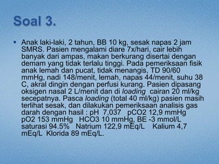  Anak laki-laki, 2 tahun, BB 10 kg, sesak napas 2 jam
SMRS. Pasien mengalami diare 7x/hari, cair lebih
banyak dari ampas, makan berkurang disertai dengan
demam yang tidak terlalu tinggi. Pada pemeriksaan fisik
anak lemah dan pucat, tidak menangis, TD 90/60
mmHg, nadi 148/menit, lemah, napas 44/menit, suhu 38
C, akral dingin dengan perfusi kurang. Pasien dipasang
oksigen nasal 2 L/menit dan di loading cairan 20 ml/kg
secepatnya. Pasca loading (total 40 ml/kg) pasien masih
terlihat sesak, dan dilakukan pemeriksaan analisis gas
darah dengan hasil : pH 7,037 pCO2 12,9 mmHg
pO2 153 mmHg HCO3 10 mmHg, BE -3 mmol/L
saturasi 94.5% Natrium 122,9 mEq/L Kalium 4,7
mEq/L Klorida 89 mEq/L.
 
