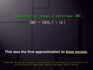  Whole blood buffer base (BB), defined as the sum of
bicarbonate [HCO3
-] & nonvolatile buffer anions (A-)
 The change in BB from "normal" was called delta BB (∆BB).
This change in BB was an expression of the non-respiratory
(metabolic) component of an acid-base disturbance.
51
Singer RB, Hastings AB: An improved clinical method for the estimation of disturbances of the
acid-base balance of human blood. Medicine (Baltimore) 1948; 27:223-242
Introduced the concept of buffer base [BB]
[BB] = [HCO3
-] + [A-]
This was the first approximation to base excess
 