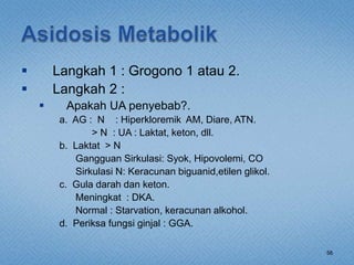  Langkah 1 : Grogono 1 atau 2.
 Langkah 2 :
 Apakah UA penyebab?.
a. AG : N : Hiperkloremik AM, Diare, ATN.
> N : UA : Laktat, keton, dll.
b. Laktat > N
Gangguan Sirkulasi: Syok, Hipovolemi, CO
Sirkulasi N: Keracunan biguanid,etilen glikol.
c. Gula darah dan keton.
Meningkat : DKA.
Normal : Starvation, keracunan alkohol.
d. Periksa fungsi ginjal : GGA.
56
 