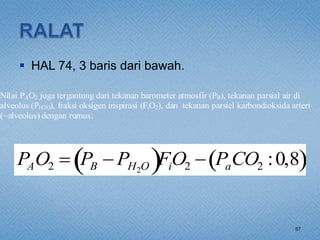  HAL 74, 3 baris dari bawah.
57
Nilai PAO2 juga tergantung dari tekanan barometer atmosfir (PB), tekanan parsial air di
alveolus (PH2O), fraksi oksigen inspirasi (FiO2), dan tekanan parsiel karbondioksida arteri
(~alveolus) dengan rumus:
PAO2  PB  PH2O
 FiO2  PaCO2 :0,8
 
 