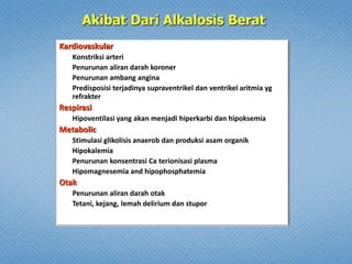 Kardiovaskular
Konstriksi arteri
Penurunan aliran darah koroner
Penurunan ambang angina
Predisposisi terjadinya supraventrikel dan ventrikel aritmia yg
refrakter
Respirasi
Hipoventilasi yang akan menjadi hiperkarbi dan hipoksemia
Metabolic
Stimulasi glikolisis anaerob dan produksi asam organik
Hipokalemia
Penurunan konsentrasi Ca terionisasi plasma
Hipomagnesemia and hipophosphatemia
Otak
Penurunan aliran darah otak
Tetani, kejang, lemah delirium dan stupor
 