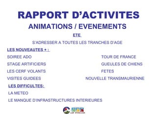 RAPPORT D’ACTIVITES
           ANIMATIONS / EVENEMENTS
                              ETE
             S’ADRESSER A TOUTES LES TRANCHES D’AGE
LES NOUVEAUTES + :
SOIREE ADO                                TOUR DE FRANCE
STAGE ARTIFICIERS                         GUEULES DE CHIENS
LES CERF VOLANTS                          FETES
VISITES GUIDEES                     NOUVELLE TRANSMAURIENNE
LES DIFFICULTES:
LA METEO
LE MANQUE D’INFRASTRUCTURES INTERIEURES
 