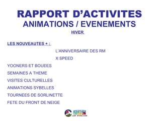 RAPPORT D’ACTIVITES
      ANIMATIONS / EVENEMENTS
                            HIVER

LES NOUVEAUTES + :
                      L’ANNIVERSAIRE DES RM
                      X SPEED
YOONERS ET BOUEES
SEMAINES A THEME
VISITES CULTURELLES
ANIMATIONS SYBELLES
TOURNEES DE SORLINETTE
FETE DU FRONT DE NEIGE
 