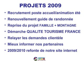 PROJETS 2009
• Recrutement poste accueil/animation été
• Renouvellement guide de randonnée
• Reprise du projet FAMILLE + MONTAGNE
• Démarche QUALITE TOURISME FRANCE
• Relayer les demandes clientèle
• Mieux informer nos partenaires
• 2009/2010 refonte de notre site internet
 