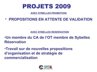 PROJETS 2009
              AVEC SYBELLES PROMOTION

• PROPOSITIONS EN ATTENTE DE VALIDATION


              AVEC SYBELLES RESERVATION

•Un membre du CA de l’OT membre de Sybelles
Réservation
•Travail sur de nouvelles propositions
d’organisation et de stratégie de
commercialisation
 