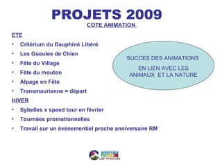 PROJETS 2009
                              COTE ANIMATION
ETE
•   Critérium du Dauphiné Libéré
•   Les Gueules de Chien
                                          SUCCES DES ANIMATIONS
•   Fête du Village
                                              EN LIEN AVEC LES
•   Fête du mouton                         ANIMAUX ET LA NATURE
•   Alpage en Fête
•   Transmaurienne = départ
HIVER
•   Sybelles x speed tour en février
•   Tournées promotionnelles
•   Travail sur un événementiel proche anniversaire RM
 