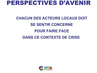 PERSPECTIVES D’AVENIR

  CHACUN DES ACTEURS LOCAUX DOIT
        SE SENTIR CONCERNE
         POUR FAIRE FACE
    DANS CE CONTEXTE DE CRISE
 