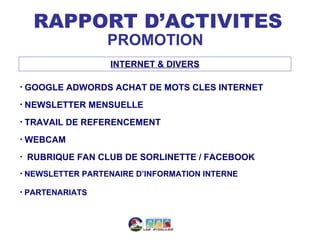 RAPPORT D’ACTIVITES
                    PROMOTION
                     INTERNET & DIVERS

•   GOOGLE ADWORDS ACHAT DE MOTS CLES INTERNET
•   NEWSLETTER MENSUELLE
•   TRAVAIL DE REFERENCEMENT
•   WEBCAM
•   RUBRIQUE FAN CLUB DE SORLINETTE / FACEBOOK
•   NEWSLETTER PARTENAIRE D’INFORMATION INTERNE

•   PARTENARIATS
 