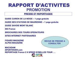 RAPPORT D’ACTIVITES
                    PROMOTION
                  PRESSE ET REPORTAGES

GUIDE CURIEN DE LA NEIGE – 1 page gratuite
GUIDE DES STATIONS DE MAURIENNE – 1 page gratuite
GUIDE SAVOIE MONT BLANC
SKI France
BROCHURES DES TOURS OPERATEURS
SITES INTERNET PARTENAIRES

FIGARO MAGAZINE                      REVUE DE PRESSE A
ALPES MAGAZINE                          CONSULTER

MACADAM
SPORTHIVER.com
REPORTAGE France 2 X SPEED SYBELLES TOUR ….
 