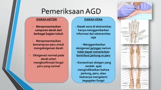 Pemeriksaan AGD
DARAH ARTERI
- Merepresentasikan
campuran darah dari
berbagai bagian tubuh
- Merepresentasikan
kemampuan paru untuk
mengoksigenasi darah
- Oksigenasi normal pada
darah arteri
mengkonfirmasi fungsi
paru yang normal
DARAHVENA
- Darah vena di ekstremitas
hanya menggambarkan
informasi dari ekstremitas
saja
- Menggambarkan
oksigenasi jaringan namun
tidak dapat menentukan
kontribusi jantung vs paru
- Konsentrasi oksigen yang
rendah apat
mengindikasikan bahwa
jantung, paru, atau
keduanya mengalami
kegagalan fungsi
DARAH ARTERI
- Merepresentasikan
campuran darah dari
berbagai bagian tubuh
- Merepresentasikan
kemampuan paru untuk
mengoksigenasi darah
- Oksigenasi normal pada
darah arteri
mengkonfirmasi fungsi
paru yang normal
 