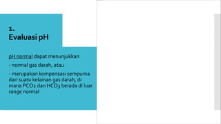 1.
Evaluasi pH
 pH normal dapat menunjukkan
 - normal gas darah, atau
 - merupakan kompensasi sempurna
dari suatu kelainan gas darah, di
mana PCO2 dan HCO3 berada di luar
range normal
 