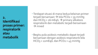 2.
Identifikasi
proses primer:
respiratorik
atau
metabolik
 Terdapat situasi di mana kedua kelainan primer
terjadi bersamaan  bila PCO2 < 35 mmHg
dan HCO3 > 26 mEq/L  primary alkalosis
respiratorik dan metabolic terjadi bersamaan
 mixed
 Begitu pula asidosis metabolic dapat terjadi
bersamaan dengan asidosis respiratorik bila
HCO3 < 22mEq/L dan PCO2 > 45 mmHg
 