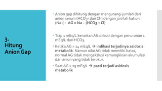 3.
Hitung
AnionGap
 Anion gap dihitung dengan mengurangi jumlah dari
anion serum (HCO3- dan Cl-) dengan jumlah kation
(Na+) : AG = Na – (HCO3 + Cl)
 Tiap 1 mEq/L kenaikan AG diikuti dengan penurunan 1
mEq/L dari HCO3.
 Ketika AG > 14 mEq/L  indikasi terjadinya asidosis
metabolik. Namun nilai AG tidak memiliki batas,
normalAG tidak mengekslusi kemungkinan akumulasi
dari anion yang tidak terukur.
 Saat AG > 25 mEg/L  pasti terjadi asidosis
metabolik
 