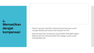 4.
Memastikan
derajat
kompensasi
 Tubuh manusia memiliki mekanisme kompensasi untuk
mengembalikan pH abnormal menjadi normal.
 Saat kompensasi, komponen yangTIDAKTERLIBAT dalam
kelainan primer menyesuaikan diri sebagai usaha untuk
memperbaiki pH.
 