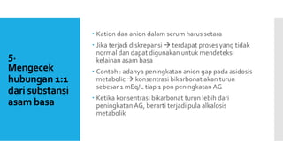 5.
Mengecek
hubungan 1:1
dari substansi
asam basa
 Kation dan anion dalam serum harus setara
 Jika terjadi diskrepansi  terdapat proses yang tidak
normal dan dapat digunakan untuk mendeteksi
kelainan asam basa
 Contoh : adanya peningkatan anion gap pada asidosis
metabolic  konsentrasi bikarbonat akan turun
sebesar 1 mEq/L tiap 1 pon peningkatan AG
 Ketika konsentrasi bikarbonat turun lebih dari
peningkatan AG, berarti terjadi pula alkalosis
metabolik
 