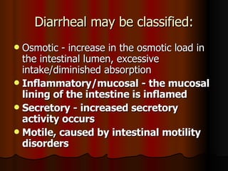 Diarrheal may be classified: Osmotic - increase in the osmotic load in the intestinal lumen, excessive intake/diminished absorption  Inflammatory/mucosal - the mucosal lining of the intestine is inflamed   Secretory - increased secretory activity occurs   Motile, caused by intestinal motility disorders   