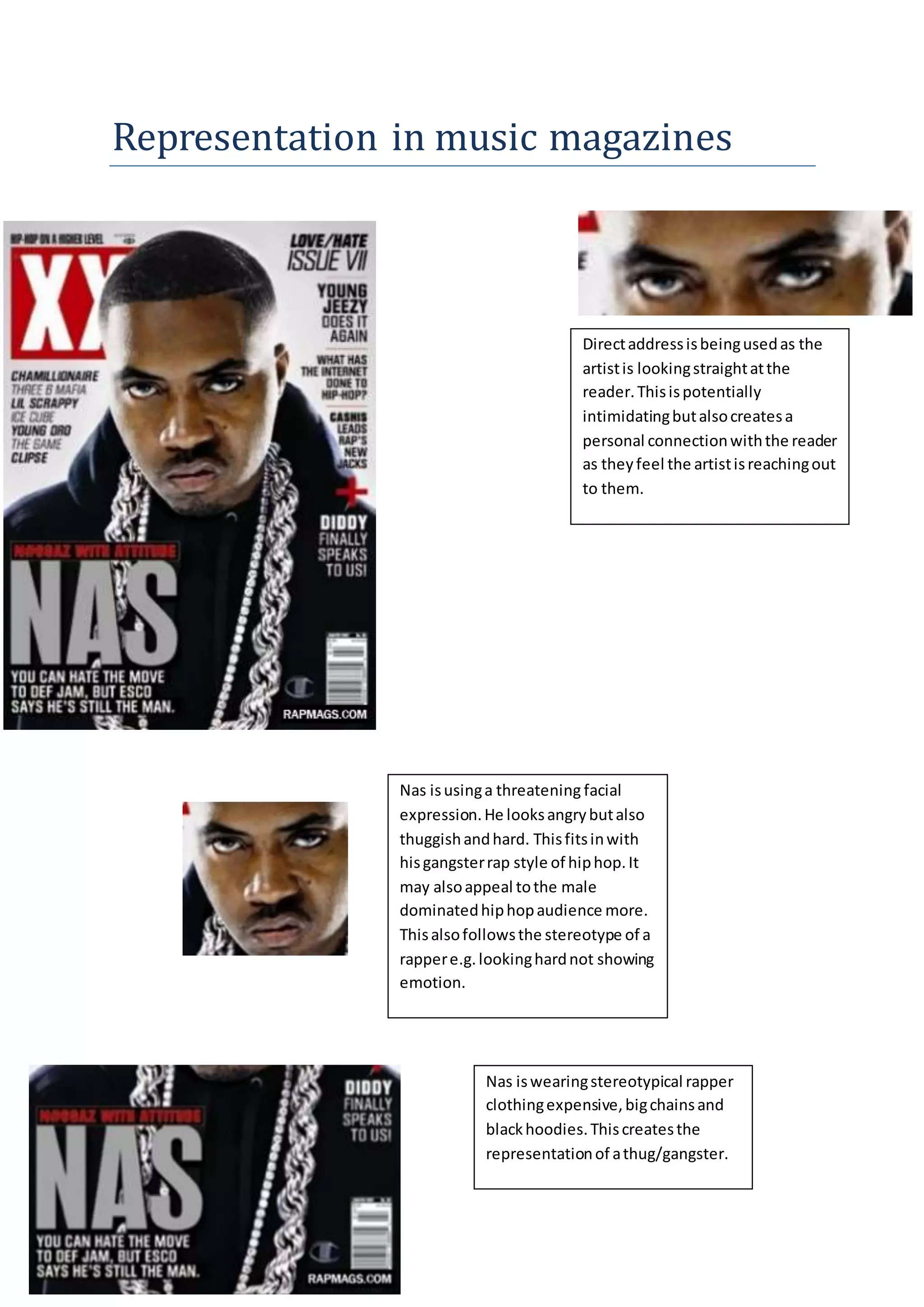 Representation in music magazines
Directaddressisbeingusedas the
artistis lookingstraightatthe
reader.Thisispotentially
intimidatingbutalsocreatesa
personal connectionwiththe reader
as theyfeel the artistisreachingout
to them.
Nas isusinga threatening facial
expression.He looksangrybutalso
thuggishandhard. Thisfitsinwith
hisgangsterrap style of hiphop.It
may alsoappeal tothe male
dominatedhiphopaudience more.
Thisalsofollowsthe stereotype of a
rappere.g.lookinghardnot showing
emotion.
Nas iswearingstereotypical rapper
clothingexpensive,bigchainsand
blackhoodies.Thiscreatesthe
representationof athug/gangster.