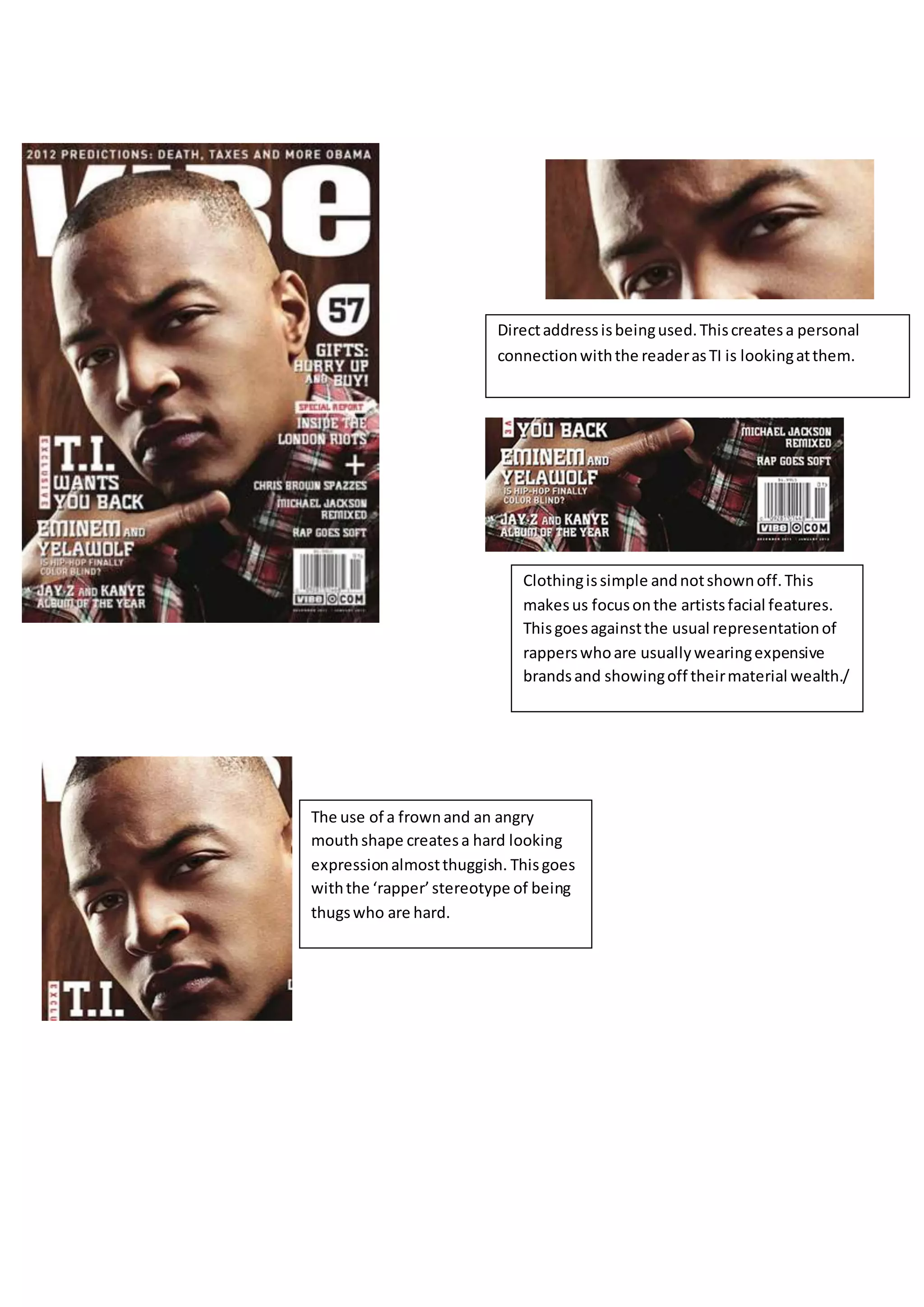 Directaddressisbeingused.Thiscreatesa personal
connectionwiththe readerasTI is lookingatthem.
Clothingissimple andnotshownoff.This
makesus focusonthe artistsfacial features.
Thisgoesagainstthe usual representationof
rapperswhoare usuallywearingexpensive
brandsand showingoff theirmaterial wealth./
The use of a frownand an angry
mouthshape createsa hard looking
expressionalmostthuggish. Thisgoes
withthe ‘rapper’stereotype of being
thugswho are hard.