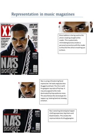 Representation in music magazines
Directaddressisbeingusedas the
artistis lookingstraightatthe
reader.Thisispotentially
intimidatingbutalsocreatesa
personal connectionwiththe reader
as theyfeel the artistisreachingout
to them.
Nas isusinga threatening facial
expression.He looksangrybutalso
thuggishandhard. Thisfitsinwith
hisgangsterrap style of hiphop.It
may alsoappeal tothe male
dominatedhiphopaudience more.
Thisalsofollowsthe stereotype of a
rappere.g.lookinghardnot showing
emotion.
Nas iswearingstereotypical rapper
clothingexpensive,bigchainsand
blackhoodies.Thiscreatesthe
representationof athug/gangster.
 