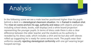 Analysis
In the following scene we see a male teacher positioned higher than his pupils
behind a desk in a stereotypical classroom situation. He is framed in medium shot.
The mise-en-scene anchors his age, authority and status with objects and props
including school desks, books, wall displays and a white board projection
representing the younger pupils. In terms of dress code there is also a clear
difference between the older teacher and the students as his authority is
revealed by his dress code, which includes a shirt and tie but also with sleeves
rolled up suggesting he is ready for some serious work. The pupils wear their
uniforms casually rejecting stereotypical conformity with one girl wearing larger
hooped earrings.
 