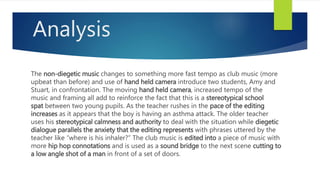Analysis
The non-diegetic music changes to something more fast tempo as club music (more
upbeat than before) and use of hand held camera introduce two students, Amy and
Stuart, in confrontation. The moving hand held camera, increased tempo of the
music and framing all add to reinforce the fact that this is a stereotypical school
spat between two young pupils. As the teacher rushes in the pace of the editing
increases as it appears that the boy is having an asthma attack. The older teacher
uses his stereotypical calmness and authority to deal with the situation while diegetic
dialogue parallels the anxiety that the editing represents with phrases uttered by the
teacher like “where is his inhaler?” The club music is edited into a piece of music with
more hip hop connotations and is used as a sound bridge to the next scene cutting to
a low angle shot of a man in front of a set of doors.
 