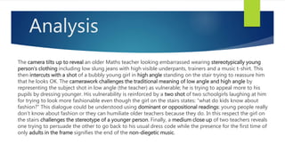 Analysis
The camera tilts up to reveal an older Maths teacher looking embarrassed wearing stereotypically young
person’s clothing including low slung jeans with high visible underpants, trainers and a music t-shirt. This
then intercuts with a shot of a bubbly young girl in high angle standing on the stair trying to reassure him
that he looks OK. The camerawork challenges the traditional meaning of low angle and high angle by
representing the subject shot in low angle (the teacher) as vulnerable; he is trying to appeal more to his
pupils by dressing younger. His vulnerability is reinforced by a two shot of two schoolgirls laughing at him
for trying to look more fashionable even though the girl on the stairs states: “what do kids know about
fashion?” This dialogue could be understood using dominant or oppositional readings: young people really
don’t know about fashion or they can humiliate older teachers because they do. In this respect the girl on
the stairs challenges the stereotype of a younger person. Finally, a medium close up of two teachers reveals
one trying to persuade the other to go back to his usual dress code while the presence for the first time of
only adults in the frame signifies the end of the non-diegetic music.
 