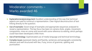 Moderator comments –
Marks awarded 46
 Explanation/analysis/argument: Excellent understanding of the way that technical
aspects are used to construct a representation. Clear logical deconstruction of text
linking directly to the question.
 Use of examples: Good range of examples and appropriate sequences analysed to
reveal a representation. The key focus has been on camera shots, angles, movement,
composition, mise-en-scene and sound with some reference to editing, which perhaps
could have been developed a little more.
 Use of terminology: Sophisticated use of media language and technical terminology.
 Complex issues expressed clearly and fluently, sentences and paragraphs consistently
relevant and well structured with few, if any, errors of grammar, spelling and
punctuation.
 