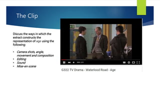 The Clip
Discuss the ways in which the
extract constructs the
representation of age using the
following:
• Camera shots, angle,
movement and composition
• Editing
• Sound
• Mise-en-scene
 
