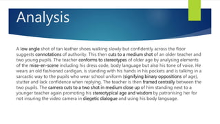Analysis
A low angle shot of tan leather shoes walking slowly but confidently across the floor
suggests connotations of authority. This then cuts to a medium shot of an older teacher and
two young pupils. The teacher conforms to stereotypes of older age by analysing elements
of the mise-en-scene including his dress code, body language but also his tone of voice. He
wears an old fashioned cardigan, is standing with his hands in his pockets and is talking in a
sarcastic way to the pupils who wear school uniform (signifying binary oppositions of age),
stutter and lack confidence when replying. The teacher is then framed centrally between the
two pupils. The camera cuts to a two shot in medium close up of him standing next to a
younger teacher again promoting his stereotypical age and wisdom by patronising her for
not insuring the video camera in diegetic dialogue and using his body language.
 