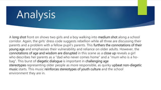 Analysis
A long shot front on shows two girls and a boy walking into medium shot along a school
corridor. Again, the girls’ dress code suggests rebellion while all three are discussing their
parents and a problem with a fellow pupil’s parents. This furthers the connotations of their
young age and emphasises their vulnerability and reliance on older adults. However, the
connotations of age and wisdom are disrupted in this scene as a close up reveals a girl
who describes her parents as a “dad who never comes home” and a “mum who is a ho-
bag”. This burst of diegetic dialogue is important in challenging age
stereotypes representing older people as more responsible, as quirky upbeat non-diegetic
music starts. This music reinforces stereotypes of youth culture and the school
environment they are in.
 