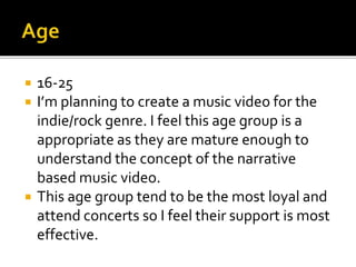  16-25
 I’m planning to create a music video for the
indie/rock genre. I feel this age group is a
appropriate as they are mature enough to
understand the concept of the narrative
based music video.
 This age group tend to be the most loyal and
attend concerts so I feel their support is most
effective.
 