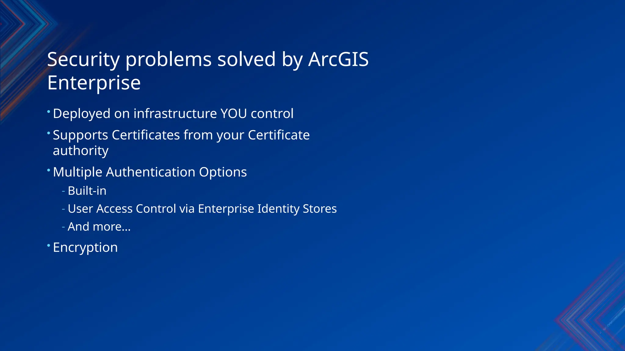 Security problems solved by ArcGIS
Enterprise
• Deployed on infrastructure YOU control
• Supports Certificates from your Certificate
authority
• Multiple Authentication Options
- Built-in
- User Access Control via Enterprise Identity Stores
- And more…
• Encryption
 