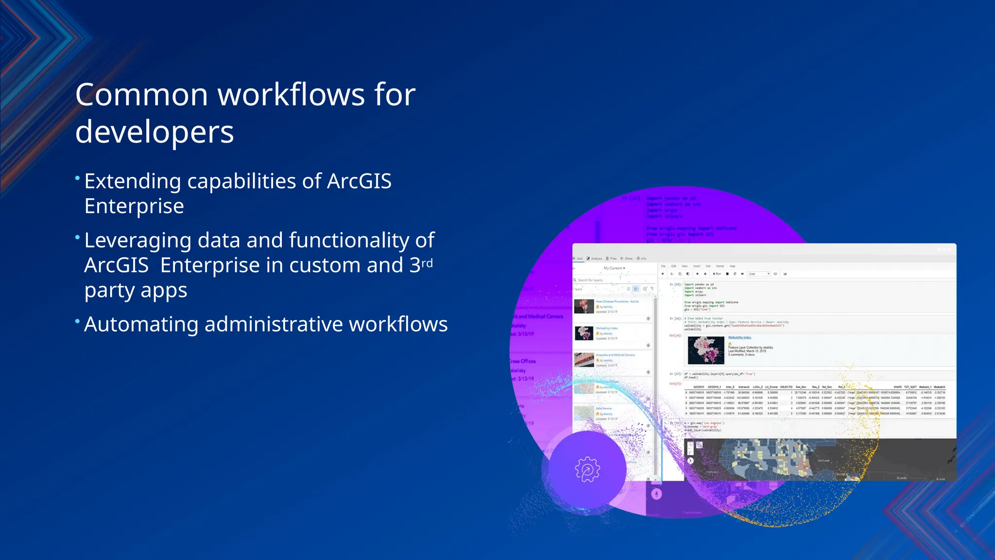 Common workflows for
developers
• Extending capabilities of ArcGIS
Enterprise
• Leveraging data and functionality of
ArcGIS Enterprise in custom and 3rd
party apps
• Automating administrative workflows
 