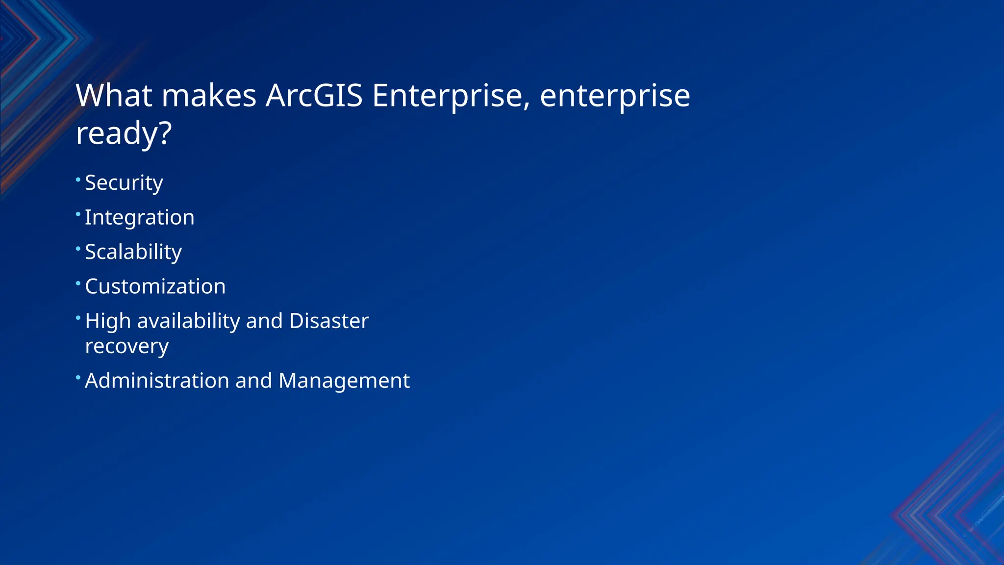 What makes ArcGIS Enterprise, enterprise
ready?
• Security
• Integration
• Scalability
• Customization
• High availability and Disaster
recovery
• Administration and Management
 