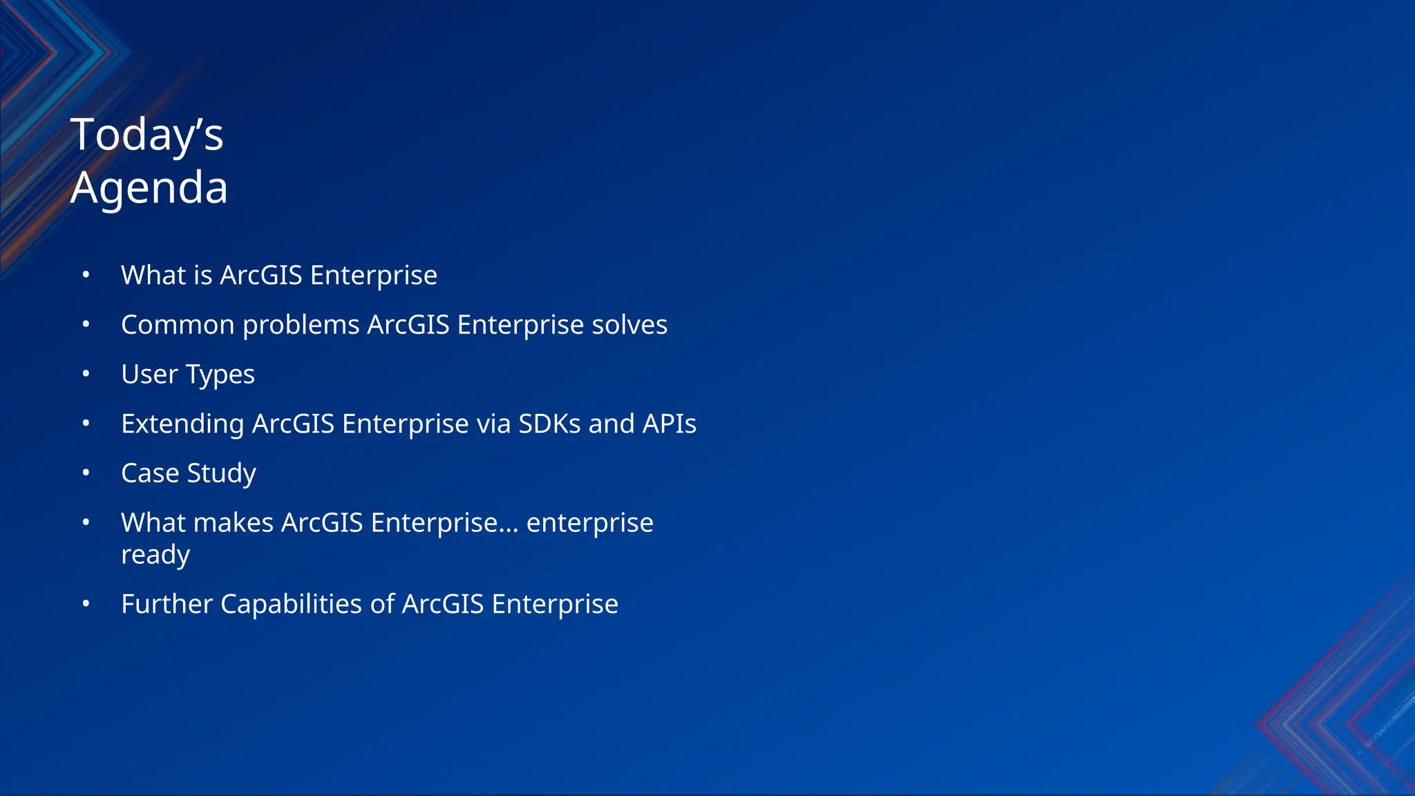• What is ArcGIS Enterprise
• Common problems ArcGIS Enterprise solves
• User Types
• Extending ArcGIS Enterprise via SDKs and APIs
• Case Study
• What makes ArcGIS Enterprise… enterprise
ready
• Further Capabilities of ArcGIS Enterprise
Today’s
Agenda
 