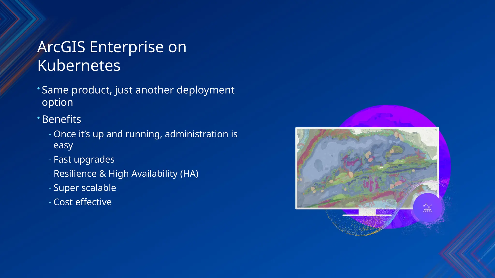 ArcGIS Enterprise on
Kubernetes
• Same product, just another deployment
option
• Benefits
- Once it’s up and running, administration is
easy
- Fast upgrades
- Resilience & High Availability (HA)
- Super scalable
- Cost effective
 