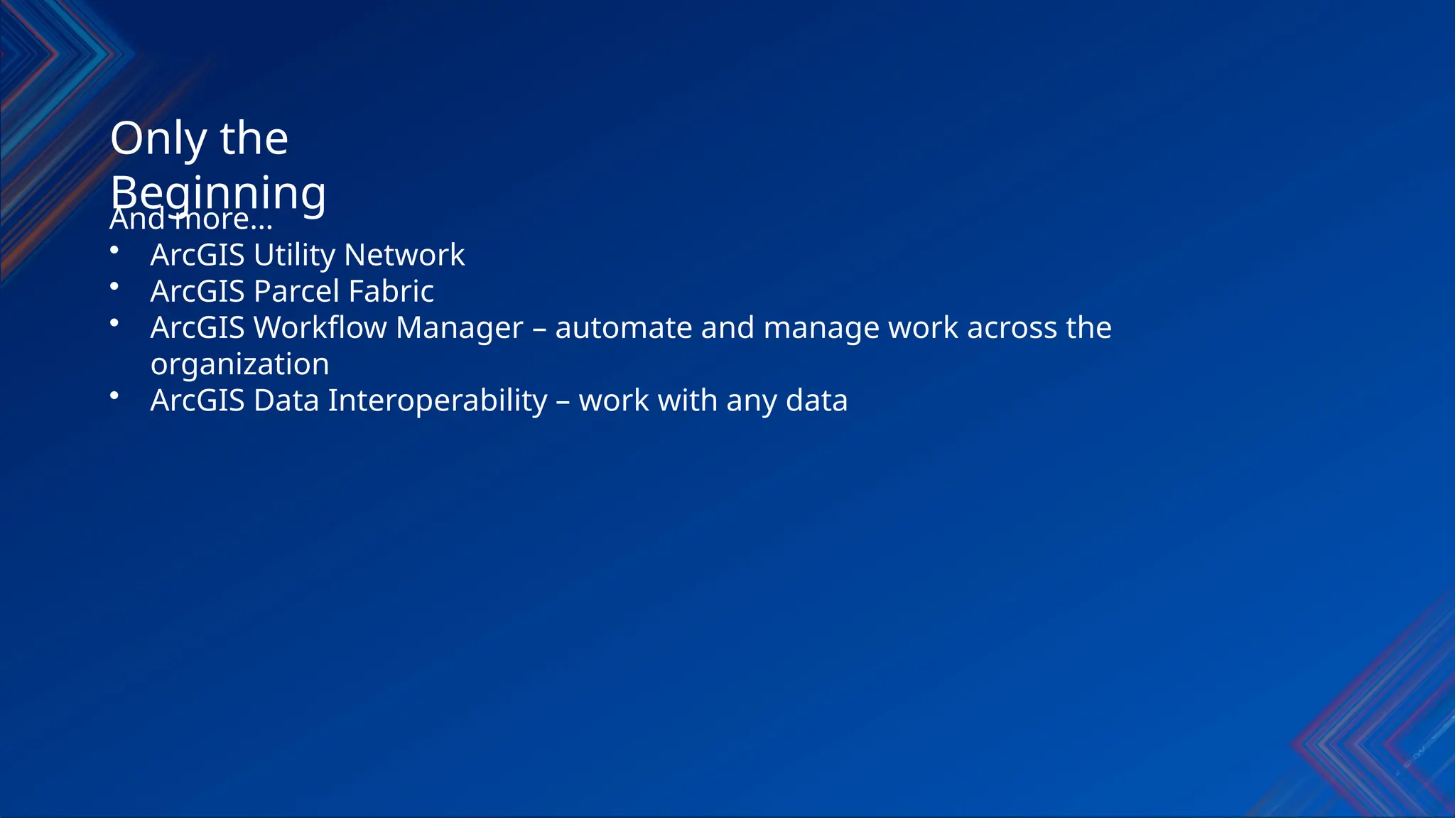 Only the
Beginning
And more…
• ArcGIS Utility Network
• ArcGIS Parcel Fabric
• ArcGIS Workflow Manager – automate and manage work across the
organization
• ArcGIS Data Interoperability – work with any data
 
