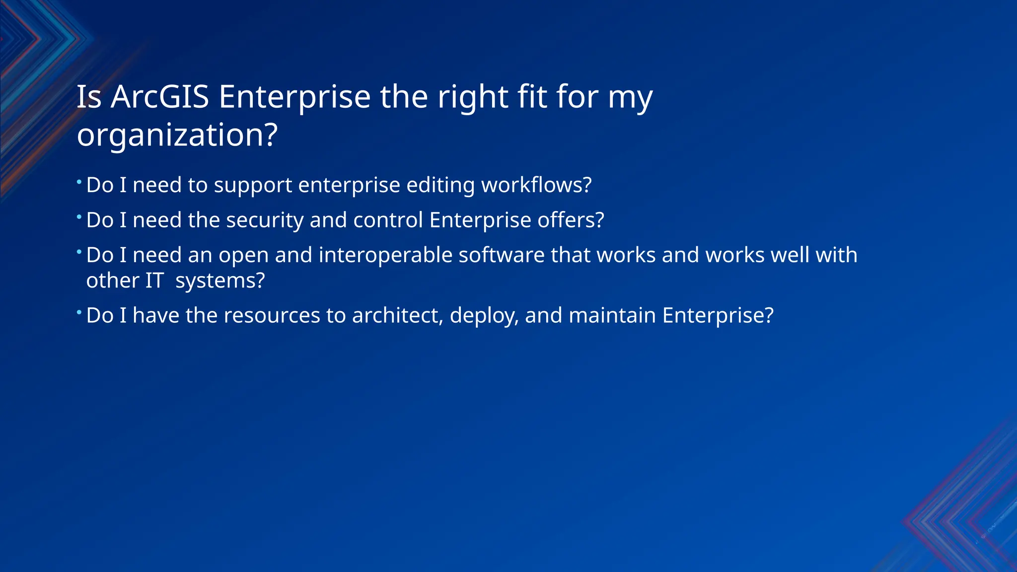 Is ArcGIS Enterprise the right fit for my
organization?
• Do I need to support enterprise editing workflows?
• Do I need the security and control Enterprise offers?
• Do I need an open and interoperable software that works and works well with
other IT systems?
• Do I have the resources to architect, deploy, and maintain Enterprise?
 