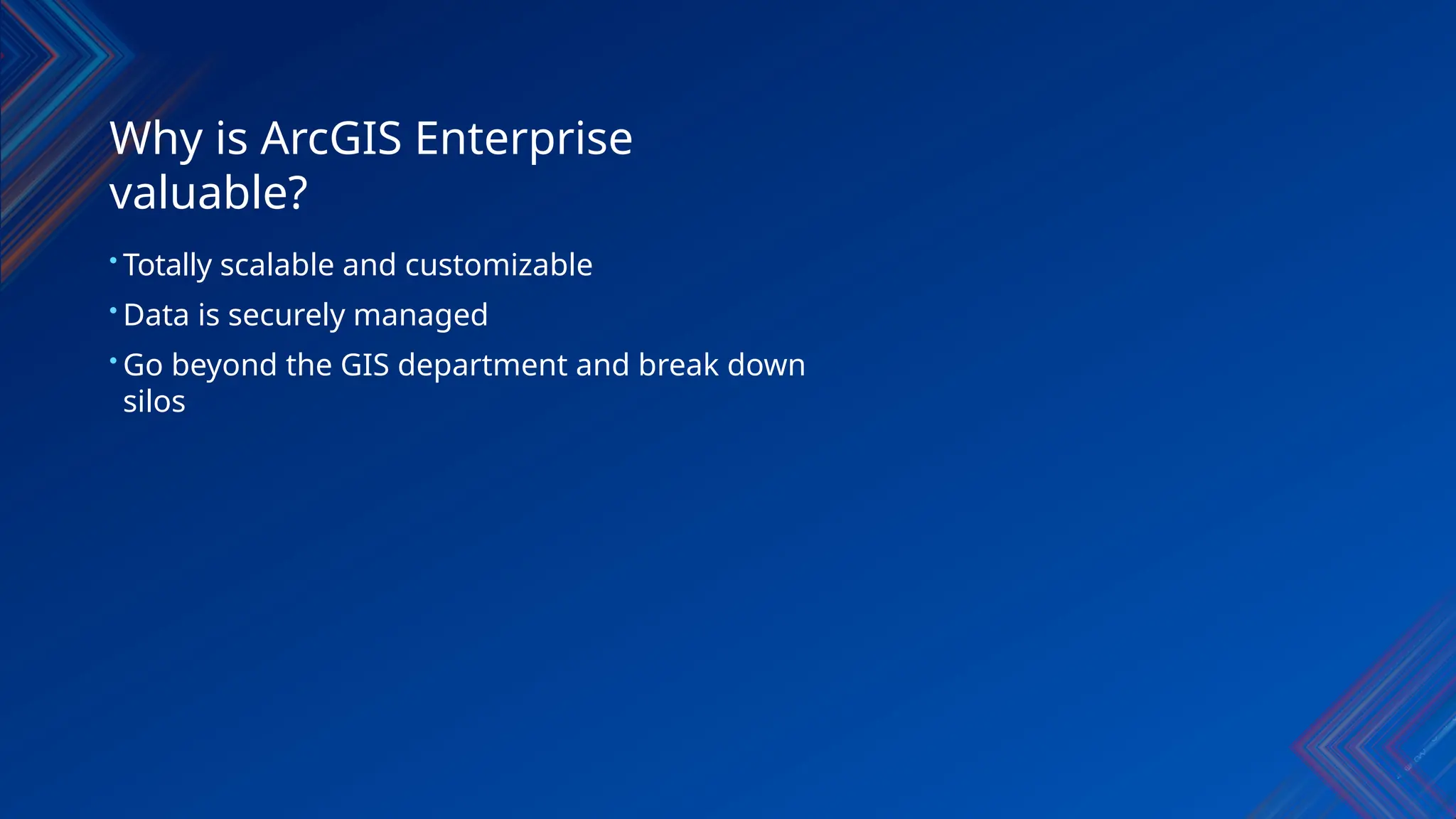 Why is ArcGIS Enterprise
valuable?
• Totally scalable and customizable
• Data is securely managed
• Go beyond the GIS department and break down
silos
 