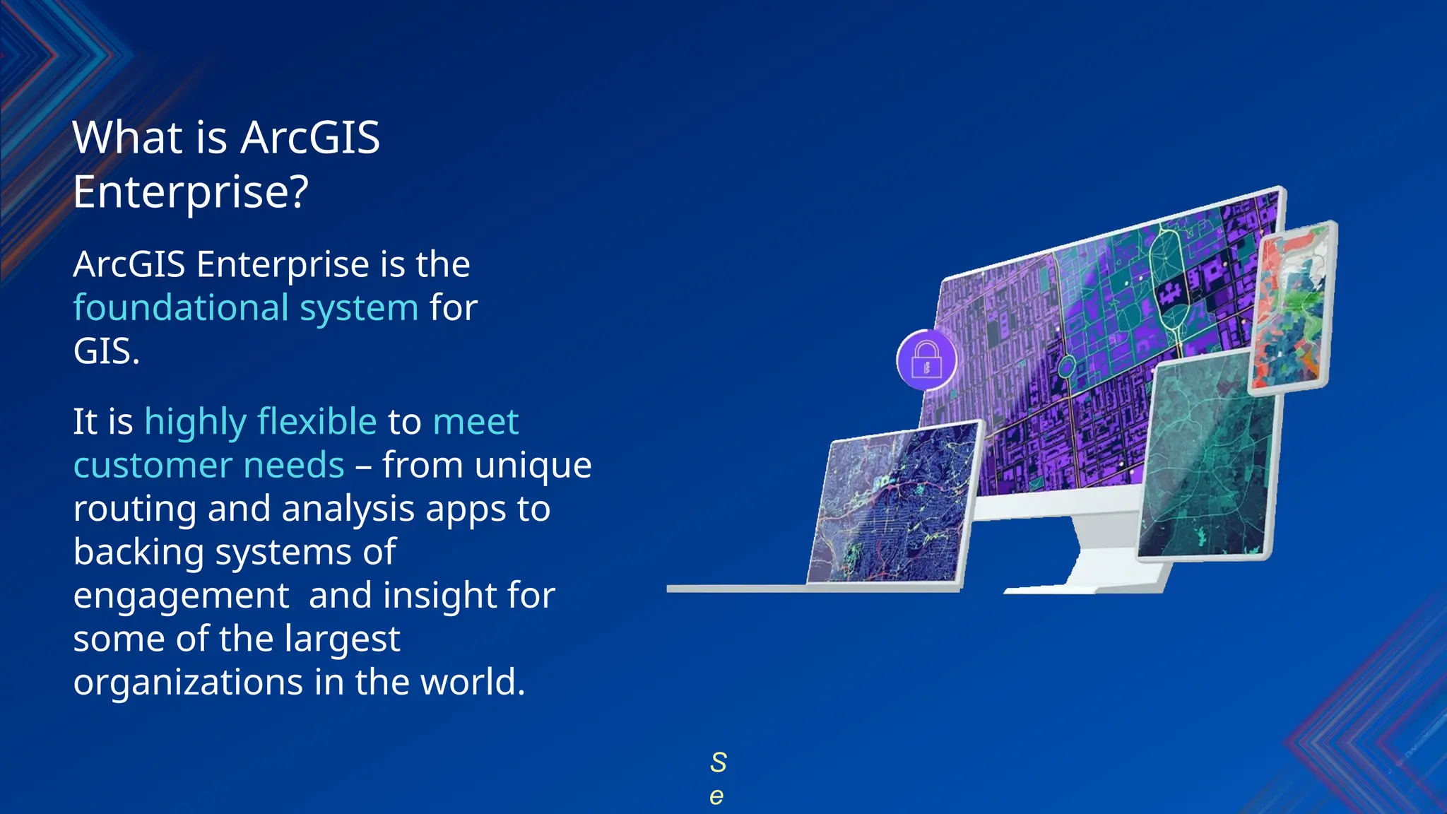 What is ArcGIS
Enterprise?
ArcGIS Enterprise is the
foundational system for
GIS.
It is highly flexible to meet
customer needs – from unique
routing and analysis apps to
backing systems of
engagement and insight for
some of the largest
organizations in the world.
S
e
 