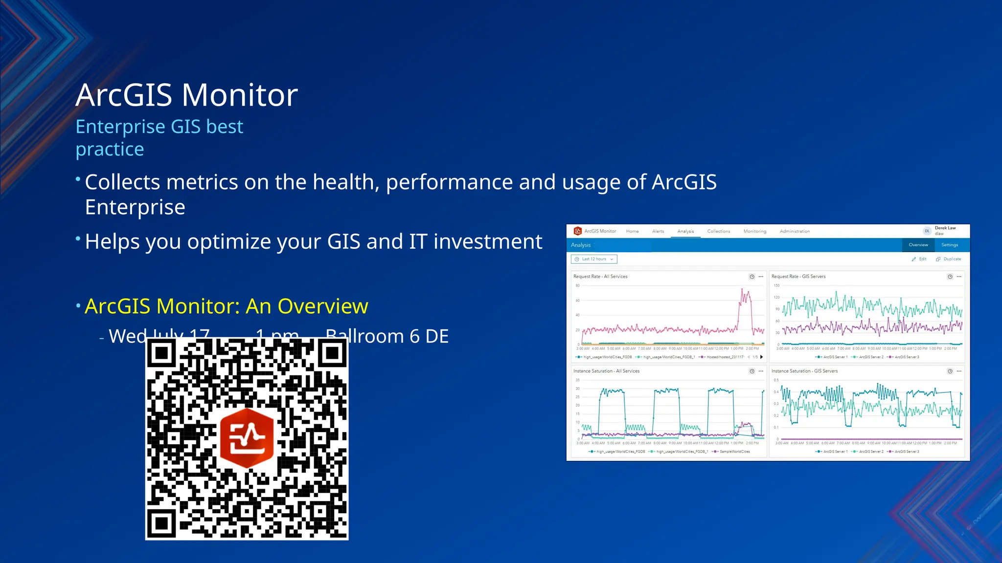 ArcGIS Monitor
Enterprise GIS best
practice
• Collects metrics on the health, performance and usage of ArcGIS
Enterprise
• Helps you optimize your GIS and IT investment
• ArcGIS Monitor: An Overview
- Wed July 17 1 pm Ballroom 6 DE
 