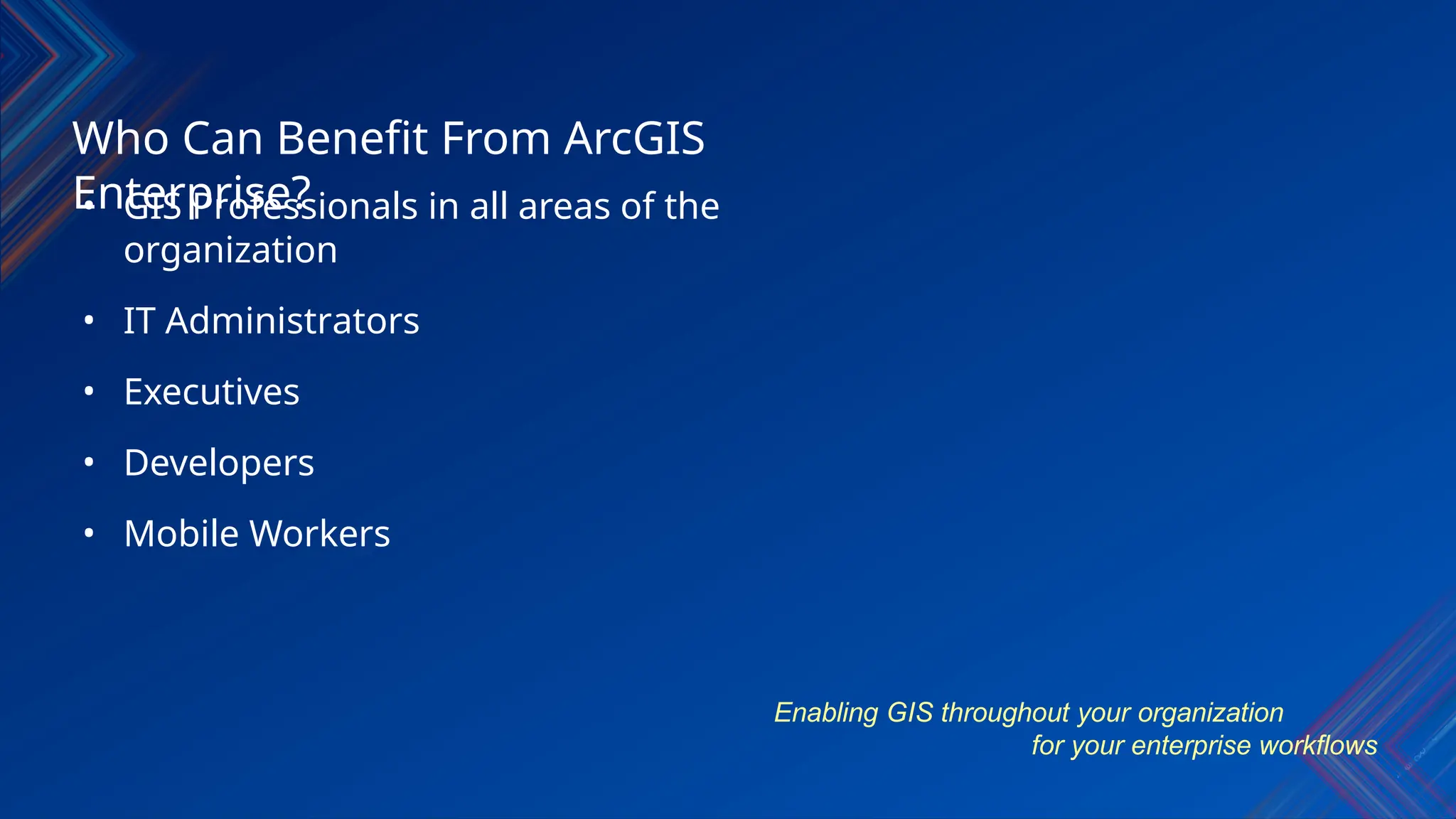 • GIS Professionals in all areas of the
organization
• IT Administrators
• Executives
• Developers
• Mobile Workers
Who Can Benefit From ArcGIS
Enterprise?
Enabling GIS throughout your organization
for your enterprise workflows
 