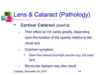 Lens & Cataract (Pathology)
Cortical Cataract (cont’d)


6.

Their effect on VA varies greatly, depending
upon the location of the opacity relative to the
visual axis

7.

Common symptom:


Glare from intense focal light sources (e.g. Car head
light)

8.

Monocular diplopia may also result

Tuesday, December 24, 2013

14

 