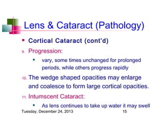 Lens & Cataract (Pathology)


Cortical Cataract (cont’d)

9.

Progression:


10.

11.

vary, some times unchanged for prolonged
periods, while others progress rapidly

The wedge shaped opacities may enlarge
and coalesce to form large cortical opacities.
Intumscent Cataract:


As lens continues to take up water it may swell

Tuesday, December 24, 2013

15

 