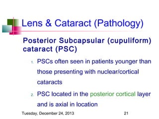 Lens & Cataract (Pathology)
Posterior Subcapsular (cupuliform)
cataract (PSC)
1.

PSCs often seen in patients younger than
those presenting with nuclear/cortical
cataracts

2.

PSC located in the posterior cortical layer
and is axial in location

Tuesday, December 24, 2013

21

 