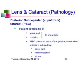 Lens & Cataract (Pathology)
Posterior Subcapsular (cupuliform)
cataract (PSC)


Patient complains of


glare and



↓ vision



PSC obscures more of the pupillary area when

In bright light

miosis is induced by:


Bright light



Accommodation

Miotics
Tuesday, December 24, 2013


23

 