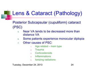 Lens & Cataract (Pathology)
Posterior Subcapsular (cupuliform) cataract
(PSC)
5.

6.
7.

Near VA tends to be decreased more than
distance VA
Some patients experience monocular diplopia
Other causes of PSC:
1.
2.
3.
4.
5.

Age related – main type
Trauma
Corticosteroids
Inflammations
Ionizing radiations

Tuesday, December 24, 2013

24

 
