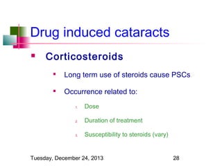 Drug induced cataracts


Corticosteroids


Long term use of steroids cause PSCs



Occurrence related to:
1.

Dose

2.

Duration of treatment

3.

Susceptibility to steroids (vary)

Tuesday, December 24, 2013

28

 
