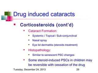Drug induced cataracts


Corticosteroids (cont’d)


Cataract Formation:



Nasal spray





Systemic / Topical / Sub-conjunctival
Eye lid dermatitis (steroids treatment)

Histopathology:




Similar to senescent PSC changes

Some steroid-induced PSCs in children may
be reversible with cessation of the drug

Tuesday, December 24, 2013

29

 